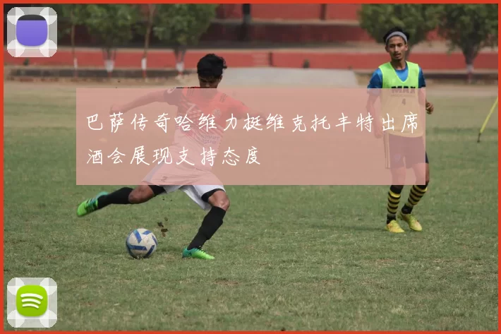 巴萨传奇哈维力挺维克托丰特出席酒会展现支持态度