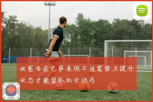 坎塞洛在巴萨表现不佳需努力提升状态才能留队机会仍存