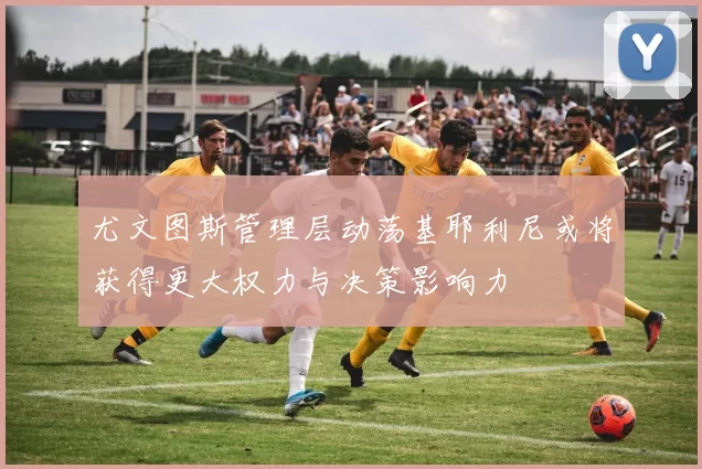 尤文图斯管理层动荡基耶利尼或将获得更大权力与决策影响力