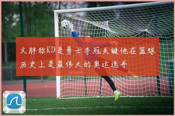 文胖称KD是勇士夺冠关键他在篮球历史上是最伟大的奥运选手