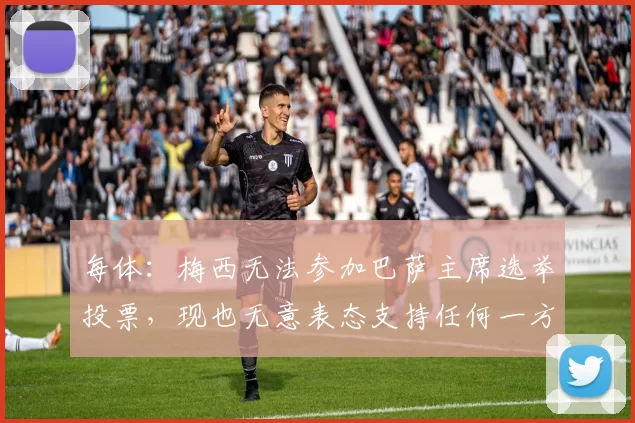 每体：梅西无法参加巴萨主席选举投票，现也无意表态支持任何一方