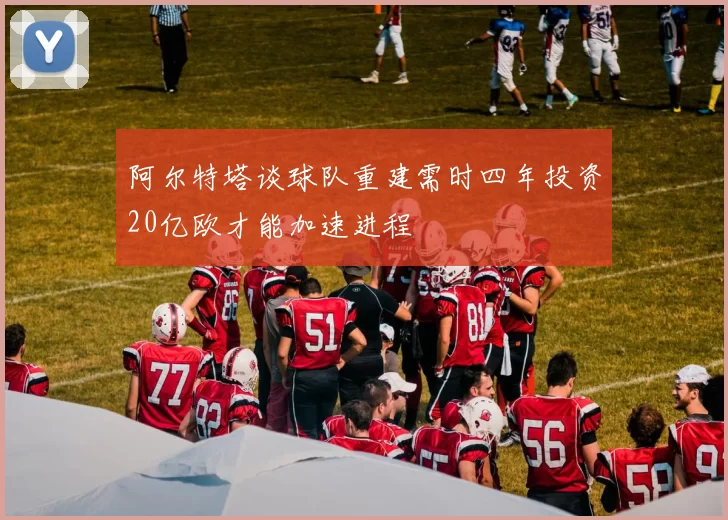 阿尔特塔谈球队重建需时四年投资20亿欧才能加速进程