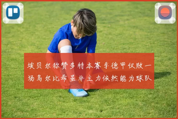 埃贝尔称赞多特本赛季德甲仅败一场乌尔比希虽非主力依然能为球队贡献力量