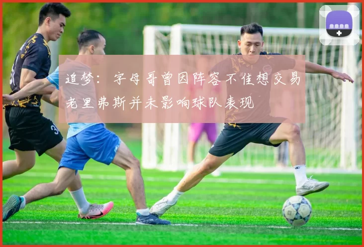 追梦：字母哥曾因阵容不佳想交易老里弗斯并未影响球队表现