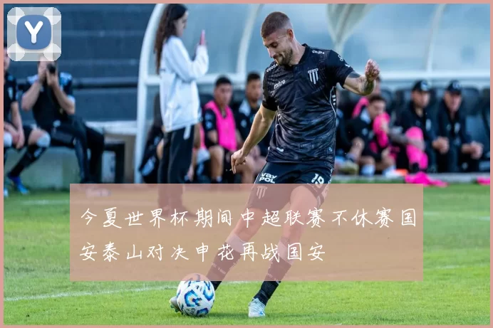 今夏世界杯期间中超联赛不休赛国安泰山对决申花再战国安