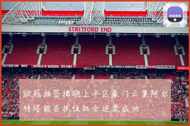 欧冠抽签揭晓上半区豪门云集阿尔特塔能否抓住机会逆袭成功