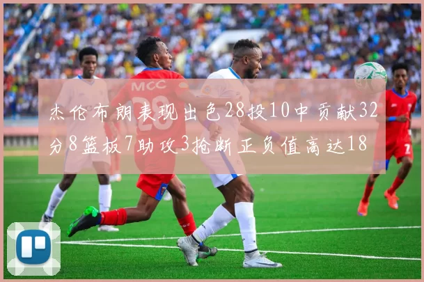 杰伦布朗表现出色28投10中贡献32分8篮板7助攻3抢断正负值高达18