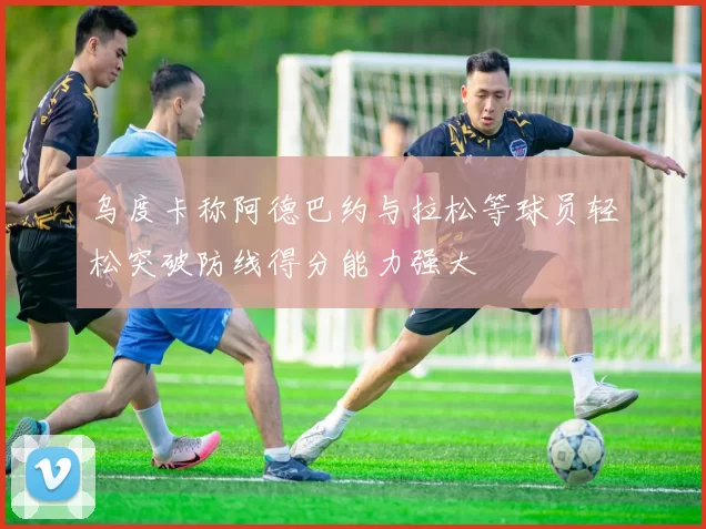 乌度卡称阿德巴约与拉松等球员轻松突破防线得分能力强大