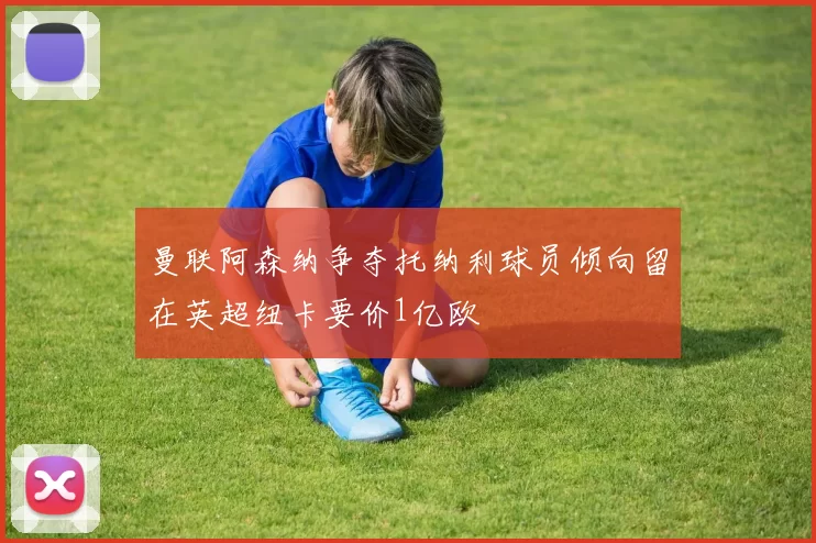 曼联阿森纳争夺托纳利球员倾向留在英超纽卡要价1亿欧