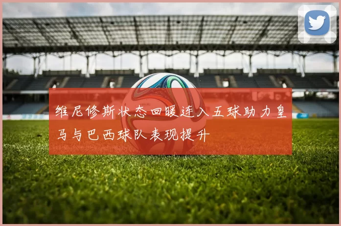 维尼修斯状态回暖连入五球助力皇马与巴西球队表现提升