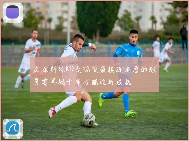 皮尔斯称KD是现役最接近老詹的球员需再战十年方能追赶成就