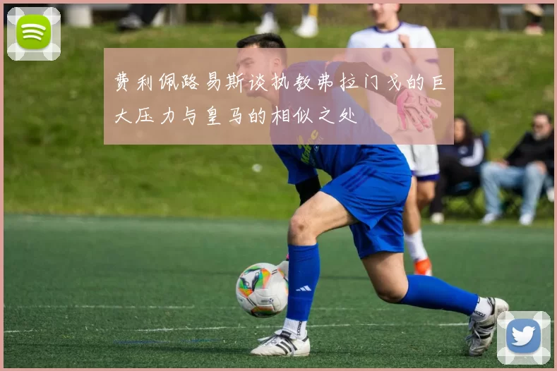 费利佩路易斯谈执教弗拉门戈的巨大压力与皇马的相似之处