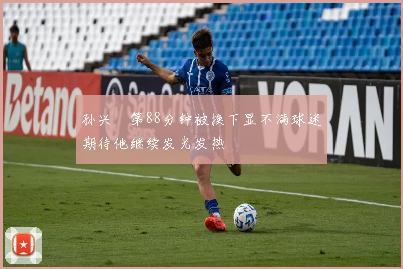 孙兴慜第88分钟被换下显不满球迷期待他继续发光发热