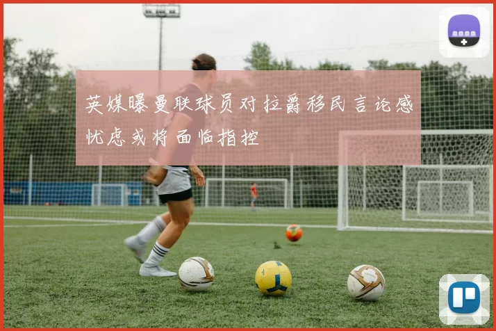 英媒曝曼联球员对拉爵移民言论感忧虑或将面临指控