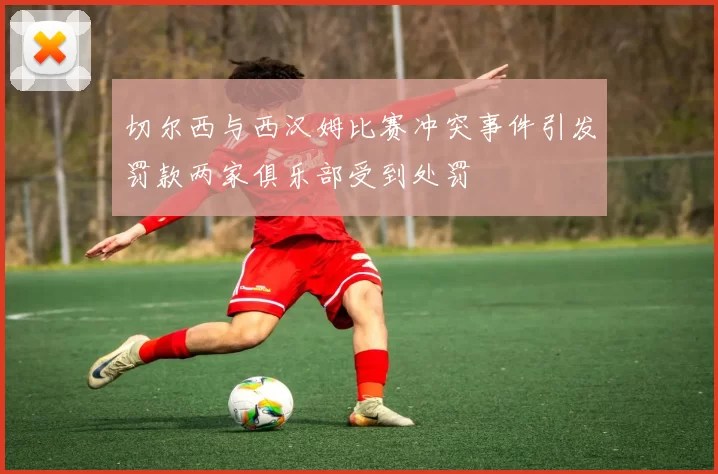 切尔西与西汉姆比赛冲突事件引发罚款两家俱乐部受到处罚
