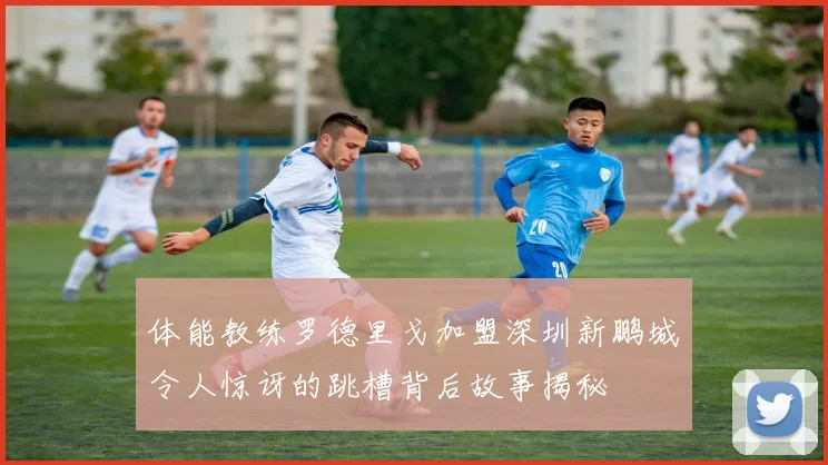 体能教练罗德里戈加盟深圳新鹏城令人惊讶的跳槽背后故事揭秘