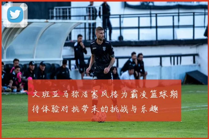 文班亚马称活塞风格为霸凌篮球期待体验对抗带来的挑战与乐趣