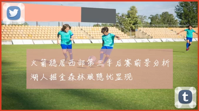 火箭稳居西部第三季后赛前景分析湖人掘金森林狼隐忧显现