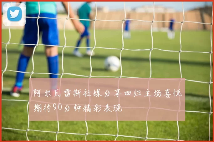 阿尔瓦雷斯社媒分享回归主场喜悦期待90分钟精彩表现