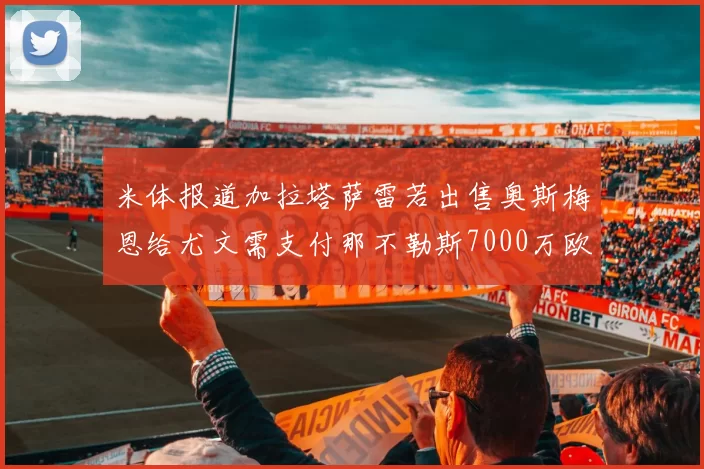 米体报道加拉塔萨雷若出售奥斯梅恩给尤文需支付那不勒斯7000万欧赔偿
