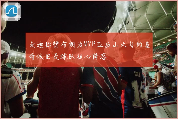 麦迪称赞布朗为MVP亚历山大与约基奇依旧是球队核心阵容