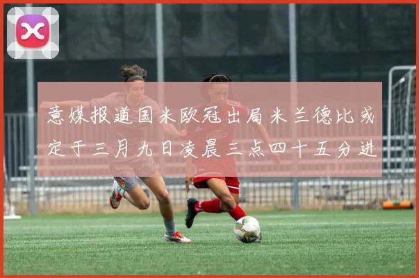 意媒报道国米欧冠出局米兰德比或定于三月九日凌晨三点四十五分进行