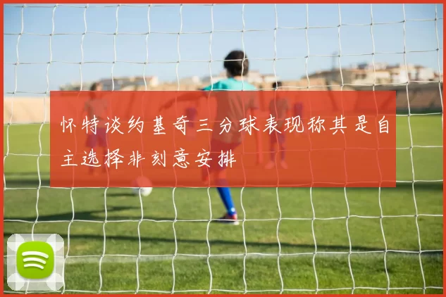 怀特谈约基奇三分球表现称其是自主选择非刻意安排