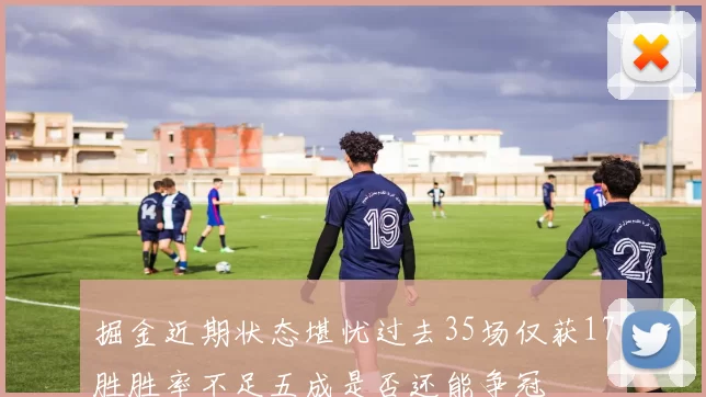 掘金近期状态堪忧过去35场仅获17胜胜率不足五成是否还能争冠